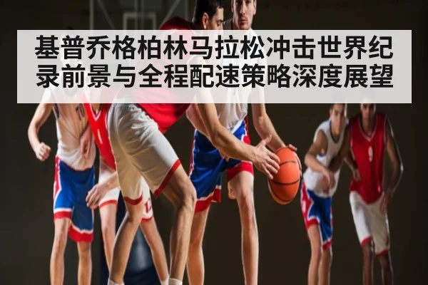 基普乔格柏林马拉松冲击世界纪录前景与全程配速策略深度展望