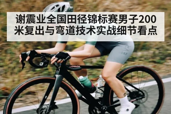 谢震业全国田径锦标赛男子200米复出与弯道技术实战细节看点