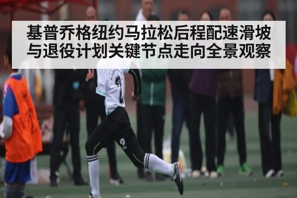 基普乔格纽约马拉松后程配速滑坡与退役计划关键节点走向全景观察