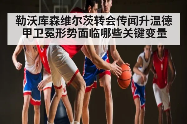 勒沃库森维尔茨转会传闻升温德甲卫冕形势面临哪些关键变量